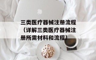 三类医疗器械注册流程（详解三类医疗器械注册所需材料和流程）
