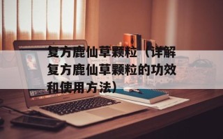 复方鹿仙草颗粒（详解复方鹿仙草颗粒的功效和使用方法）