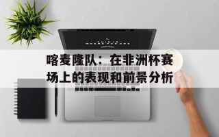 喀麦隆队：在非洲杯赛场上的表现和前景分析