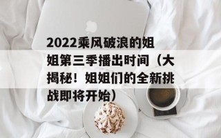 2022乘风破浪的姐姐第三季播出时间（大揭秘！姐姐们的全新挑战即将开始）