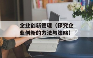 企业创新管理（探究企业创新的方法与策略）
