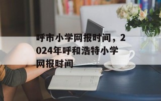 呼市小学网报时间，2024年呼和浩特小学网报时间