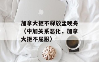 加拿大拒不释放孟晚舟（中加关系恶化，加拿大拒不屈服）