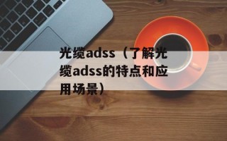 光缆adss（了解光缆adss的特点和应用场景）