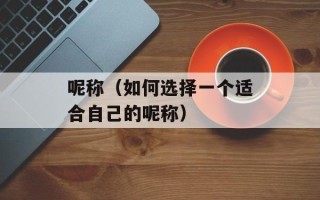 呢称（如何选择一个适合自己的呢称）