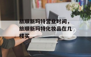 旅顺新玛特营业时间，旅顺新玛特化妆品在几楼买