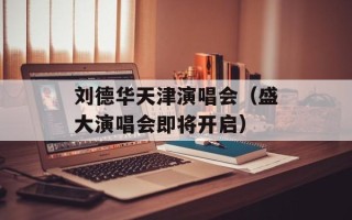 刘德华天津演唱会（盛大演唱会即将开启）