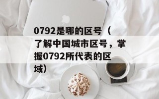 0792是哪的区号（了解中国城市区号，掌握0792所代表的区域）