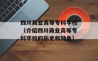 四川商业高等专科学校（介绍四川商业高等专科学校的历史和特色）