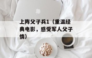 上阵父子兵1（重温经典电影，感受军人父子情）
