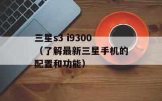 三星s3 i9300（了解最新三星手机的配置和功能）