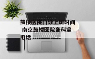 鼓楼医院门诊上班时间 南京鼓楼医院各科室电话