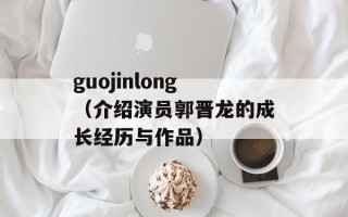 guojinlong（介绍演员郭晋龙的成长经历与作品）
