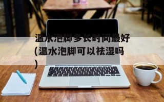 温水泡脚多长时间最好(温水泡脚可以祛湿吗)