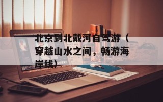 北京到北戴河自驾游（穿越山水之间，畅游海岸线）
