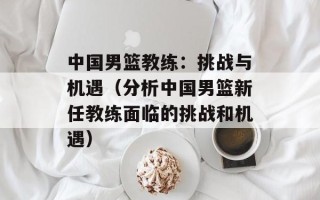 中国男篮教练：挑战与机遇（分析中国男篮新任教练面临的挑战和机遇）