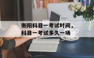 衡阳科目一考试时间，科目一考试多久一场