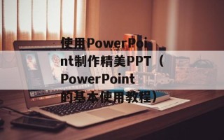 使用PowerPoint制作精美PPT（PowerPoint的基本使用教程）