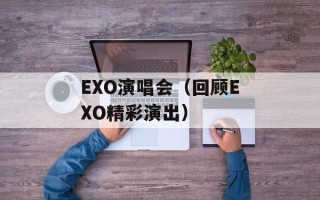 EXO演唱会（回顾EXO精彩演出）