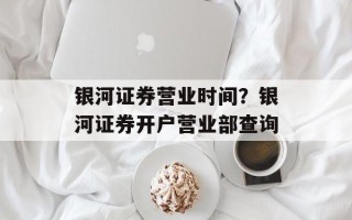 银河证券营业时间？银河证券开户营业部查询