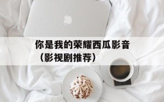 你是我的荣耀西瓜影音（影视剧推荐）