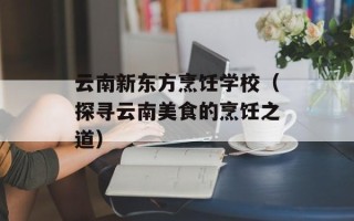 云南新东方烹饪学校（探寻云南美食的烹饪之道）