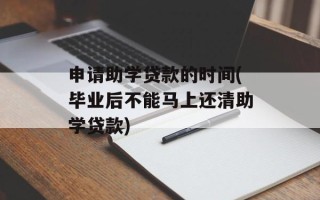 申请助学贷款的时间(毕业后不能马上还清助学贷款)