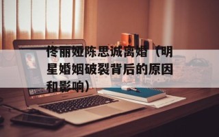 佟丽娅陈思诚离婚（明星婚姻破裂背后的原因和影响）