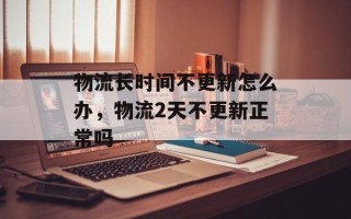 物流长时间不更新怎么办，物流2天不更新正常吗