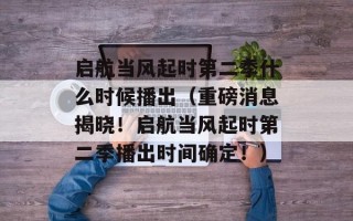 启航当风起时第二季什么时候播出（重磅消息揭晓！启航当风起时第二季播出时间确定！）