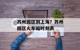 苏州园区到上海？苏州园区火车站时刻表