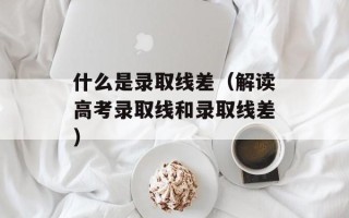 什么是录取线差（解读高考录取线和录取线差）