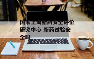 国家上海新药安全评价研究中心 新药试验安全吗