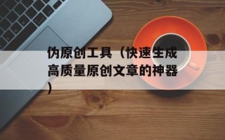 伪原创工具（快速生成高质量原创文章的神器）