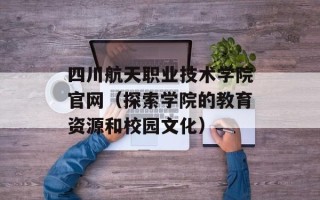 四川航天职业技术学院官网（探索学院的教育资源和校园文化）