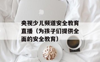 央视少儿频道安全教育直播（为孩子们提供全面的安全教育）