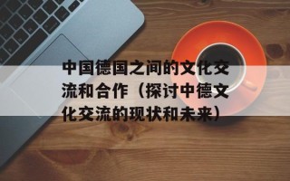 中国德国之间的文化交流和合作（探讨中德文化交流的现状和未来）