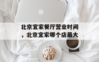 北京宜家餐厅营业时间，北京宜家哪个店最大