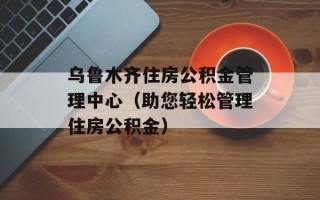 乌鲁木齐住房公积金管理中心（助您轻松管理住房公积金）