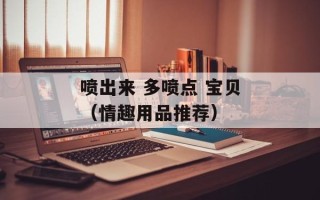 喷出来 多喷点 宝贝（情趣用品推荐）