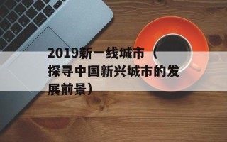 2019新一线城市（探寻中国新兴城市的发展前景）