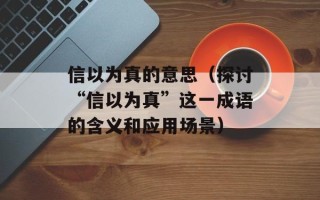 信以为真的意思（探讨“信以为真”这一成语的含义和应用场景）