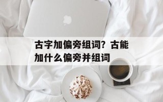 古字加偏旁组词？古能加什么偏旁并组词