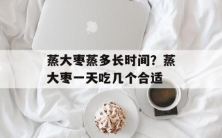 蒸大枣蒸多长时间？蒸大枣一天吃几个合适