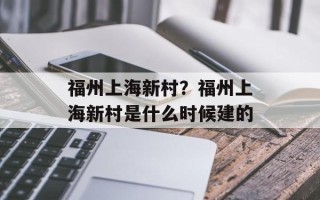 福州上海新村？福州上海新村是什么时候建的
