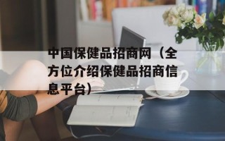 中国保健品招商网（全方位介绍保健品招商信息平台）