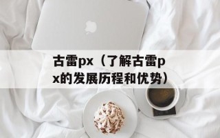 古雷px（了解古雷px的发展历程和优势）