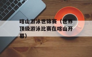 喀山游泳世锦赛（世界顶级游泳比赛在喀山开幕）