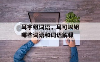 耳字组词语，耳可以组哪些词语和词语解释