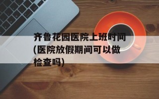 齐鲁花园医院上班时间(医院放假期间可以做检查吗)